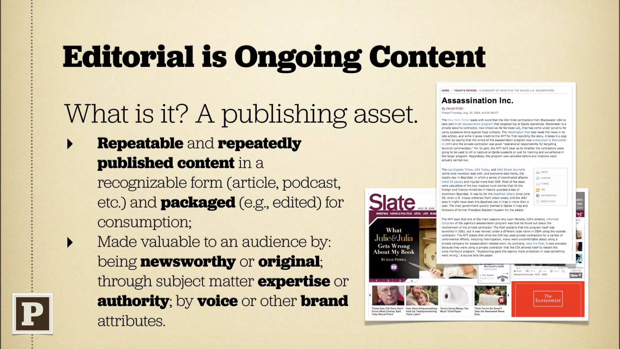 Editorial is Ongoing Content
What is it? A publishing asset.
‣   Repeatable and repeatedly
    published content in a
    recognizable form (article, podcast,
    etc.) and packaged (e.g., edited) for
    consumption;
‣   Made valuable to an audience by:
    being newsworthy or original;
    through subject matter expertise or
    authority; by voice or other brand
    attributes.
 