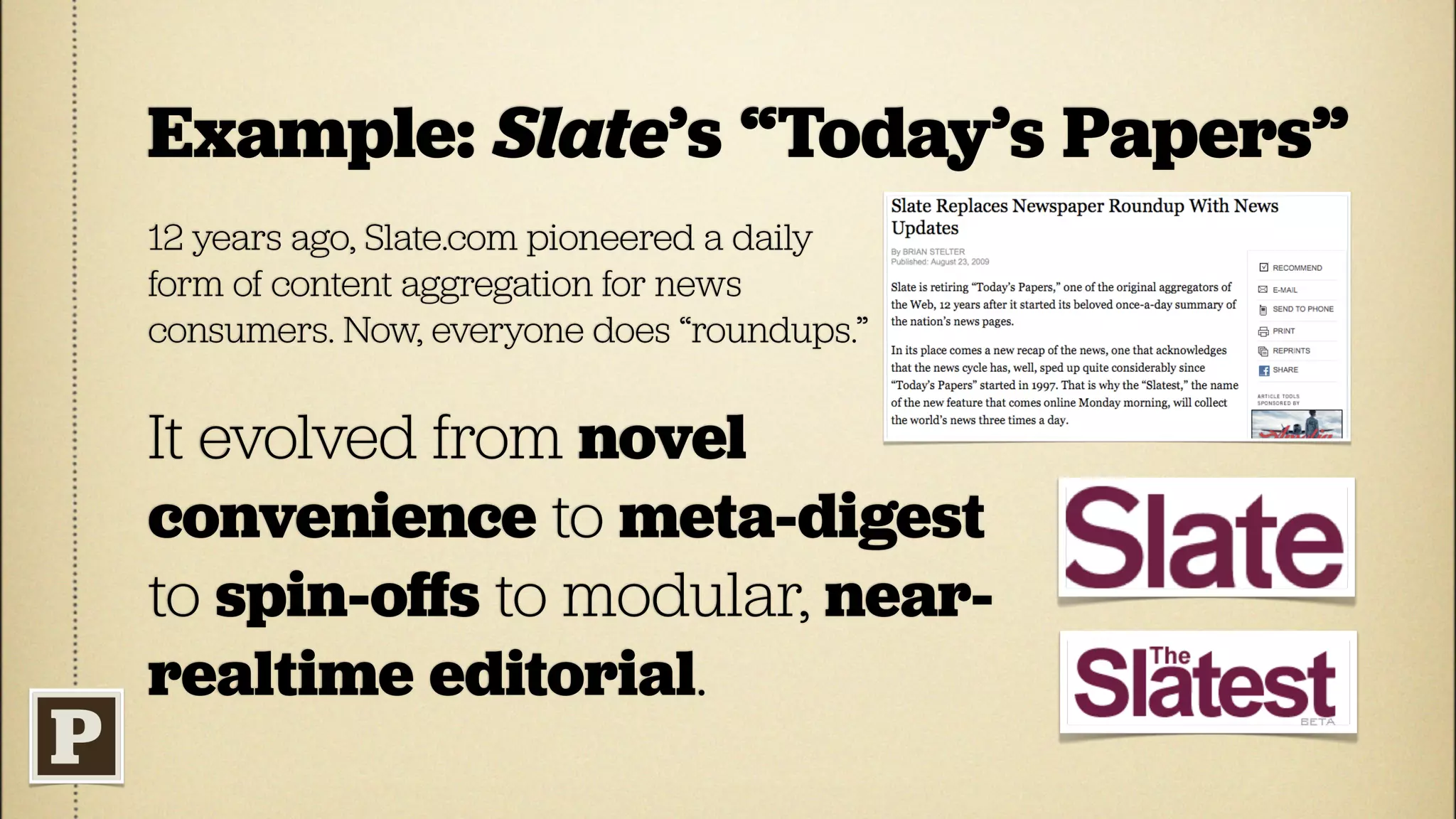 Example: Slate’s “Today’s Papers”
12 years ago, Slate.com pioneered a daily
form of content aggregation for news
consumers. Now, everyone does “roundups.”


It evolved from novel
convenience to meta-digest
to spin-oﬀs to modular, near-
realtime editorial.
 