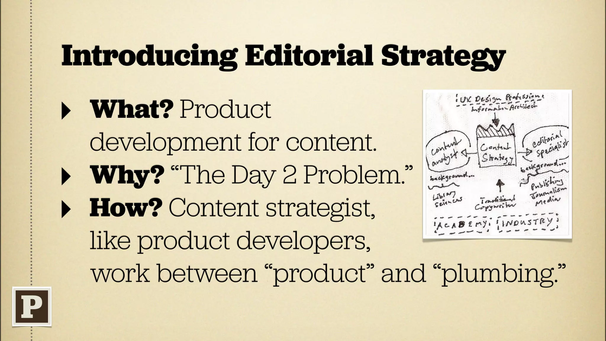Introducing Editorial Strategy
‣ What? Product
    development for content.
‣   Why? “The Day 2 Problem.”
‣   How? Content strategist,
    like product developers,
    work between “product” and “plumbing.”
 