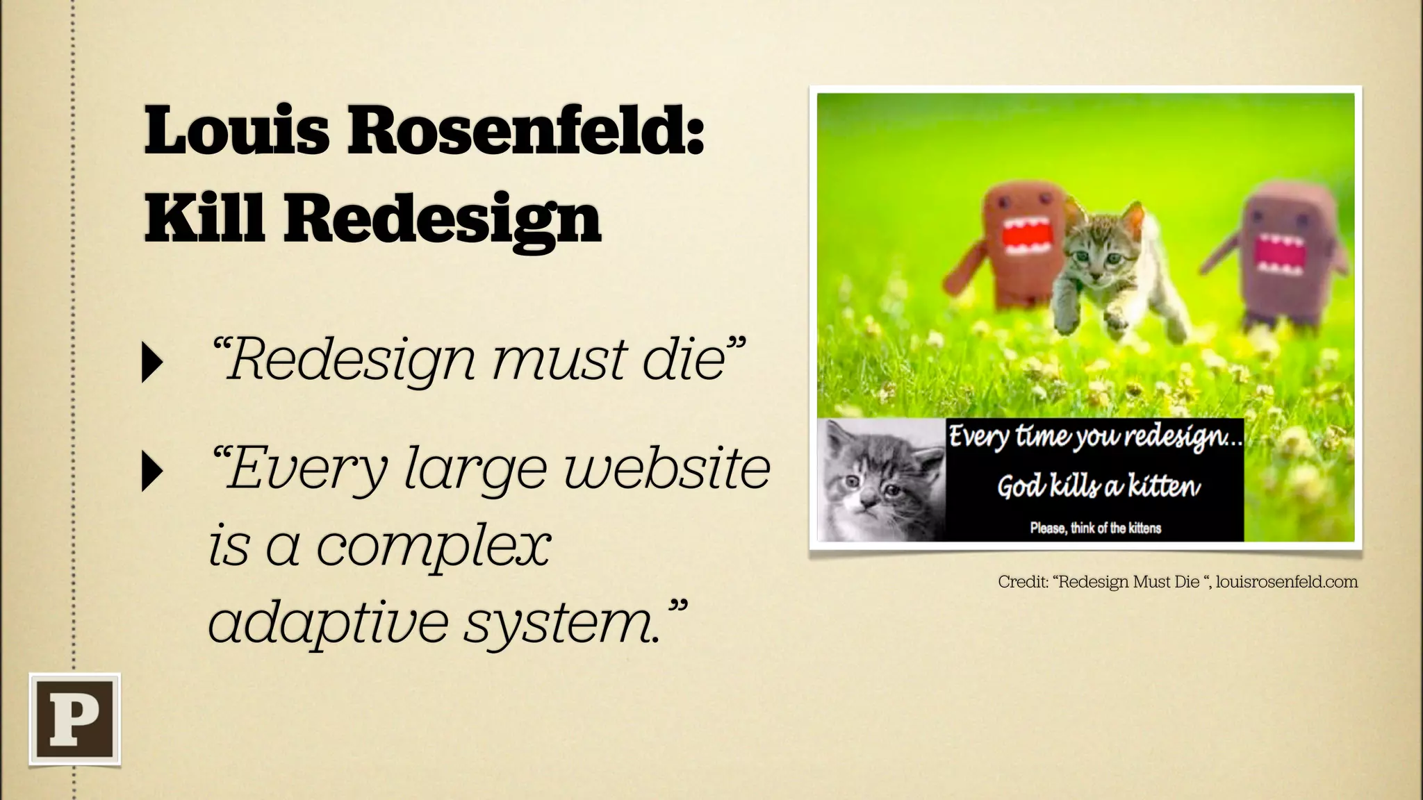Louis Rosenfeld:
Kill Redesign
‣ “Redesign must die”
‣ “Every large website
  is a complex           Credit: “Redesign Must Die “, louisrosenfeld.com


  adaptive system.”
 