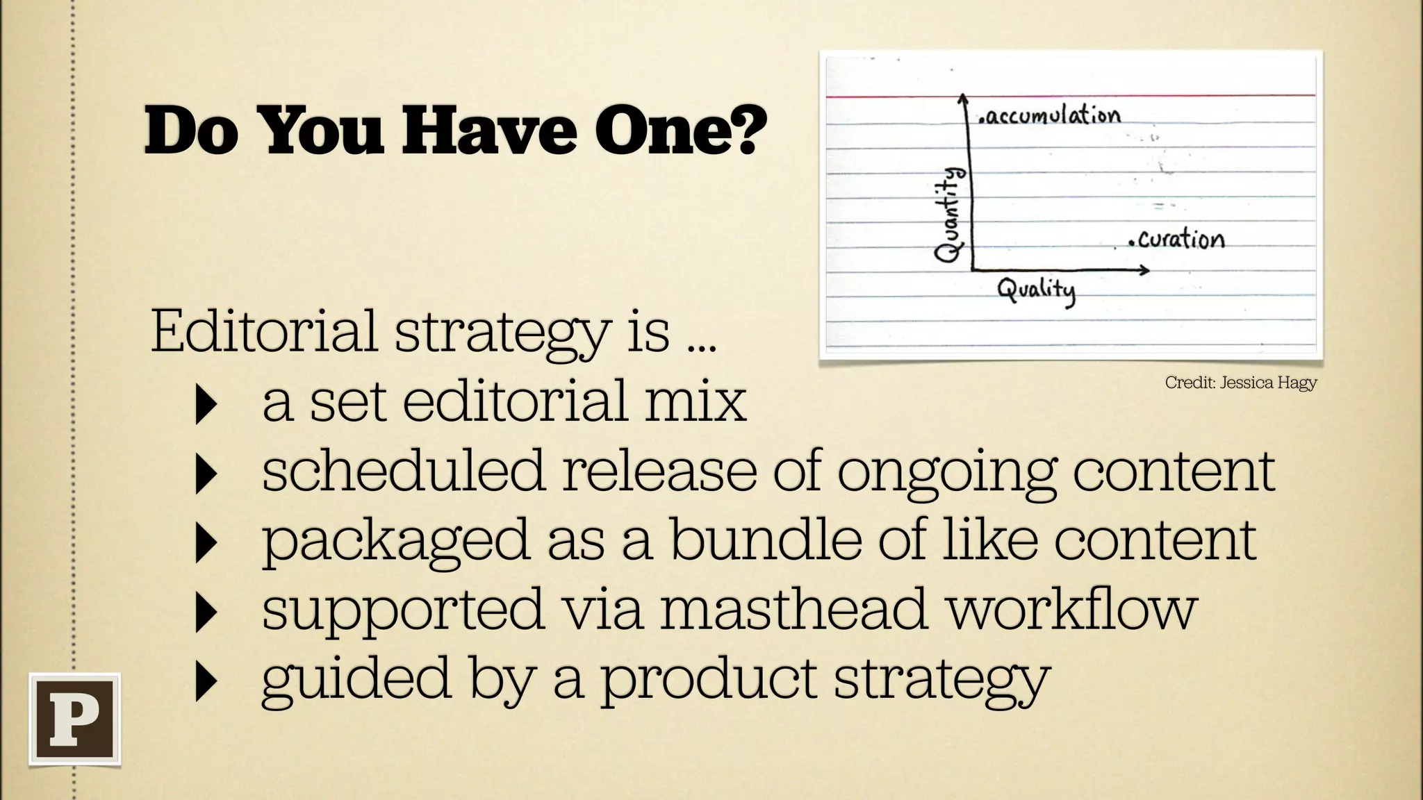 Do You Have One?

Editorial strategy is ...
 ‣ a set editorial mix
                                   Credit: Jessica Hagy




 ‣ scheduled release of ongoing content
 ‣ packaged as a bundle of like content
 ‣ supported via masthead workﬂow
 ‣ guided by a product strategy
 