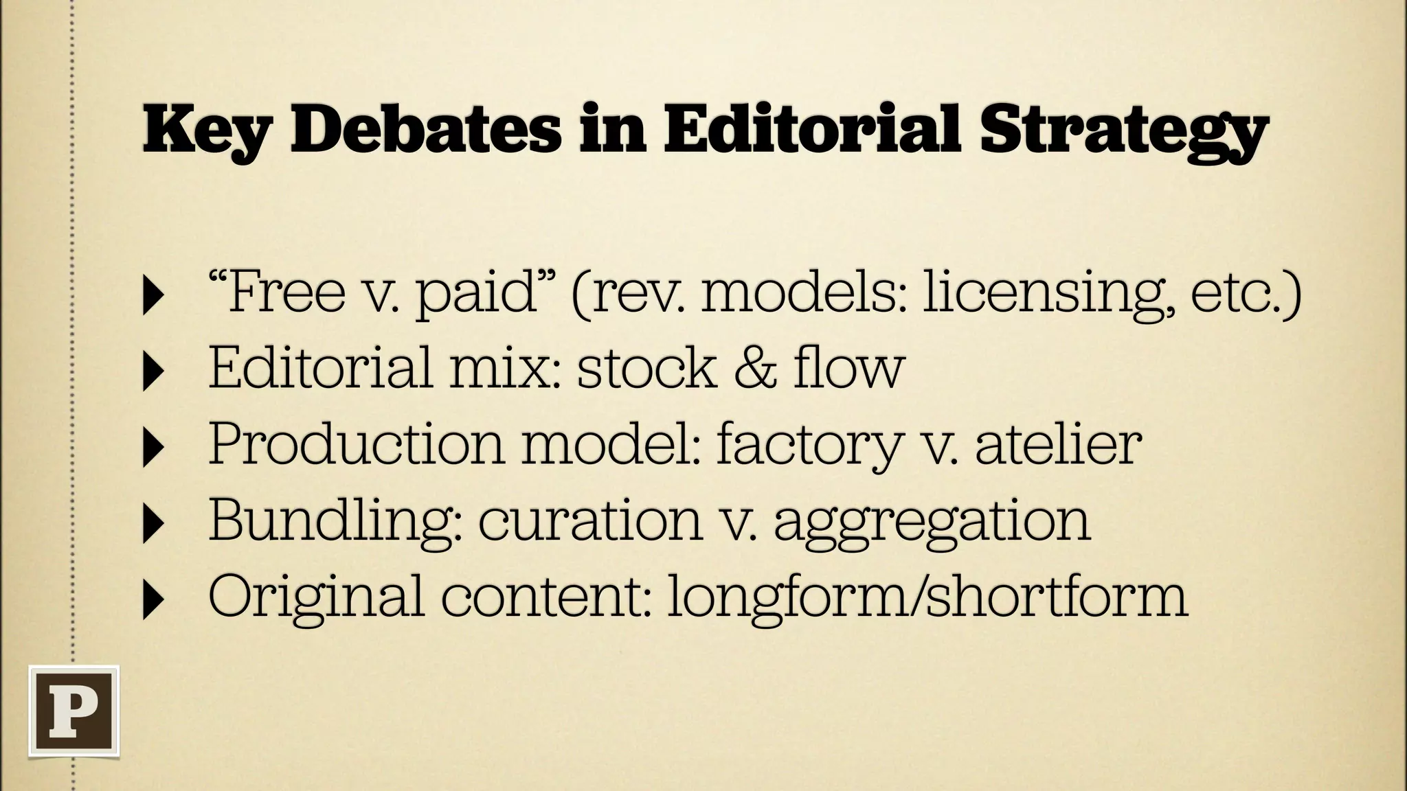 Key Debates in Editorial Strategy

‣   “Free v. paid” (rev. models: licensing, etc.)
‣   Editorial mix: stock & ﬂow
‣   Production model: factory v. atelier
‣   Bundling: curation v. aggregation
‣   Original content: longform/shortform
 