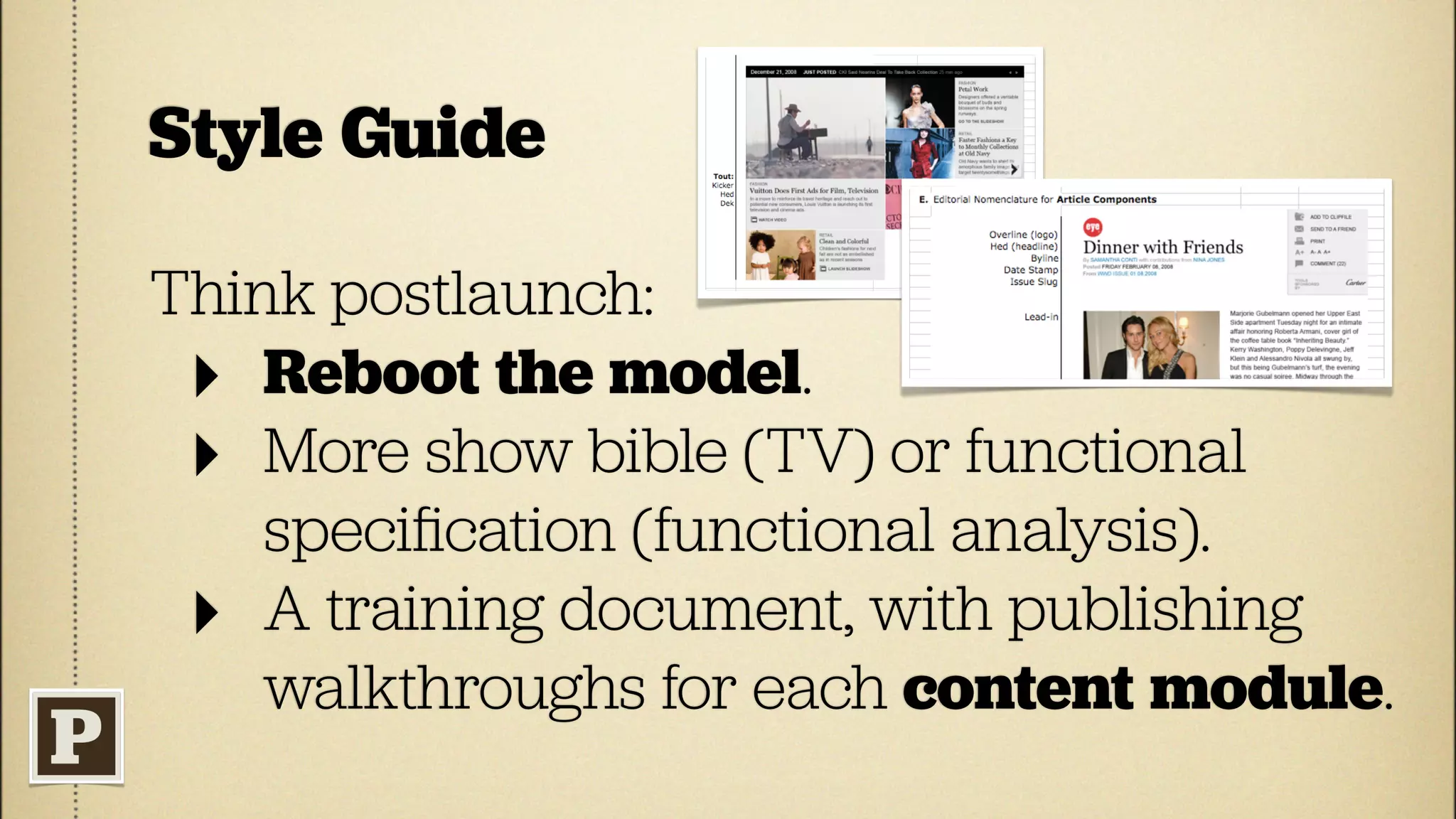 Style Guide

Think postlaunch:
 ‣ Reboot the model.
 ‣ More show bible (TV) or functional
    speciﬁcation (functional analysis).
 ‣ A training document, with publishing
    walkthroughs for each content module.
 