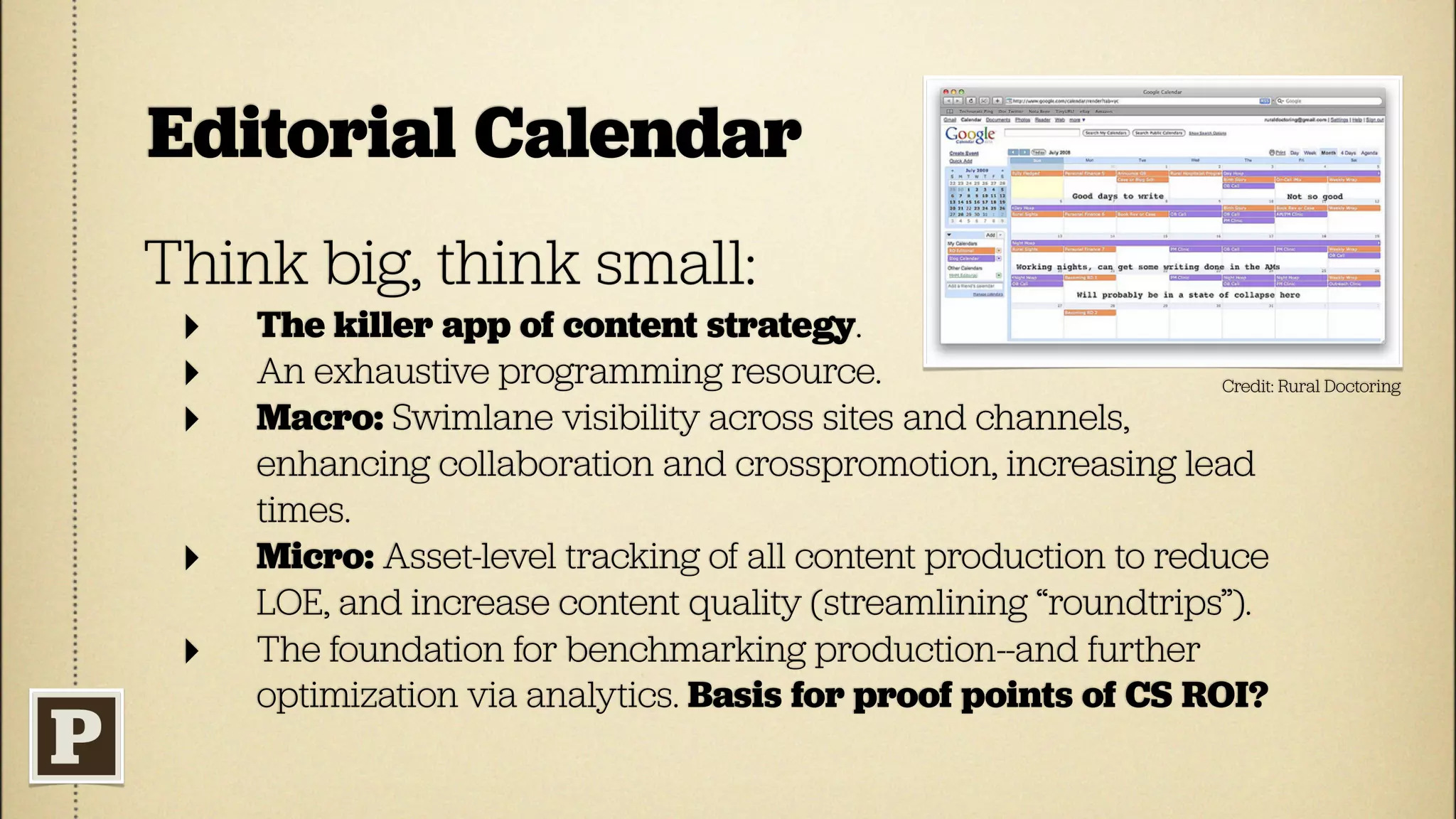 Editorial Calendar
Think big, think small:
 ‣   The killer app of content strategy.
 ‣   An exhaustive programming resource.                          Credit: Rural Doctoring

 ‣   Macro: Swimlane visibility across sites and channels,
     enhancing collaboration and crosspromotion, increasing lead
     times.
 ‣   Micro: Asset-level tracking of all content production to reduce
     LOE, and increase content quality (streamlining “roundtrips”).
 ‣   The foundation for benchmarking production--and further
     optimization via analytics. Basis for proof points of CS ROI?
 