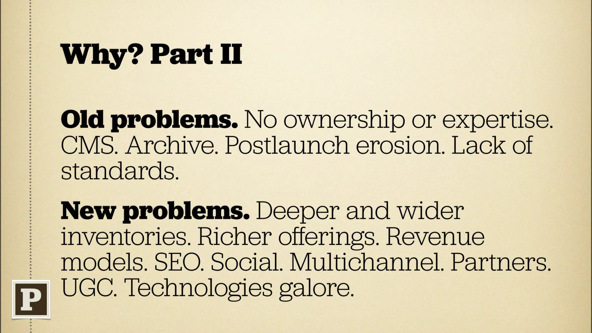 Why? Part II

Old problems. No ownership or expertise.
CMS. Archive. Postlaunch erosion. Lack of
standards.
New problems. Deeper and wider
inventories. Richer oﬀerings. Revenue
models. SEO. Social. Multichannel. Partners.
UGC. Technologies galore.
 