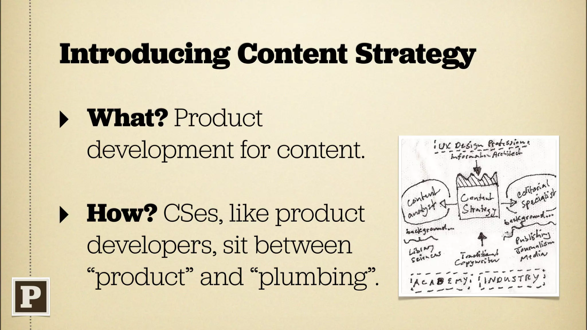 Introducing Content Strategy

‣   What? Product
    development for content.

‣   How? CSes, like product
    developers, sit between
    “product” and “plumbing”.
 