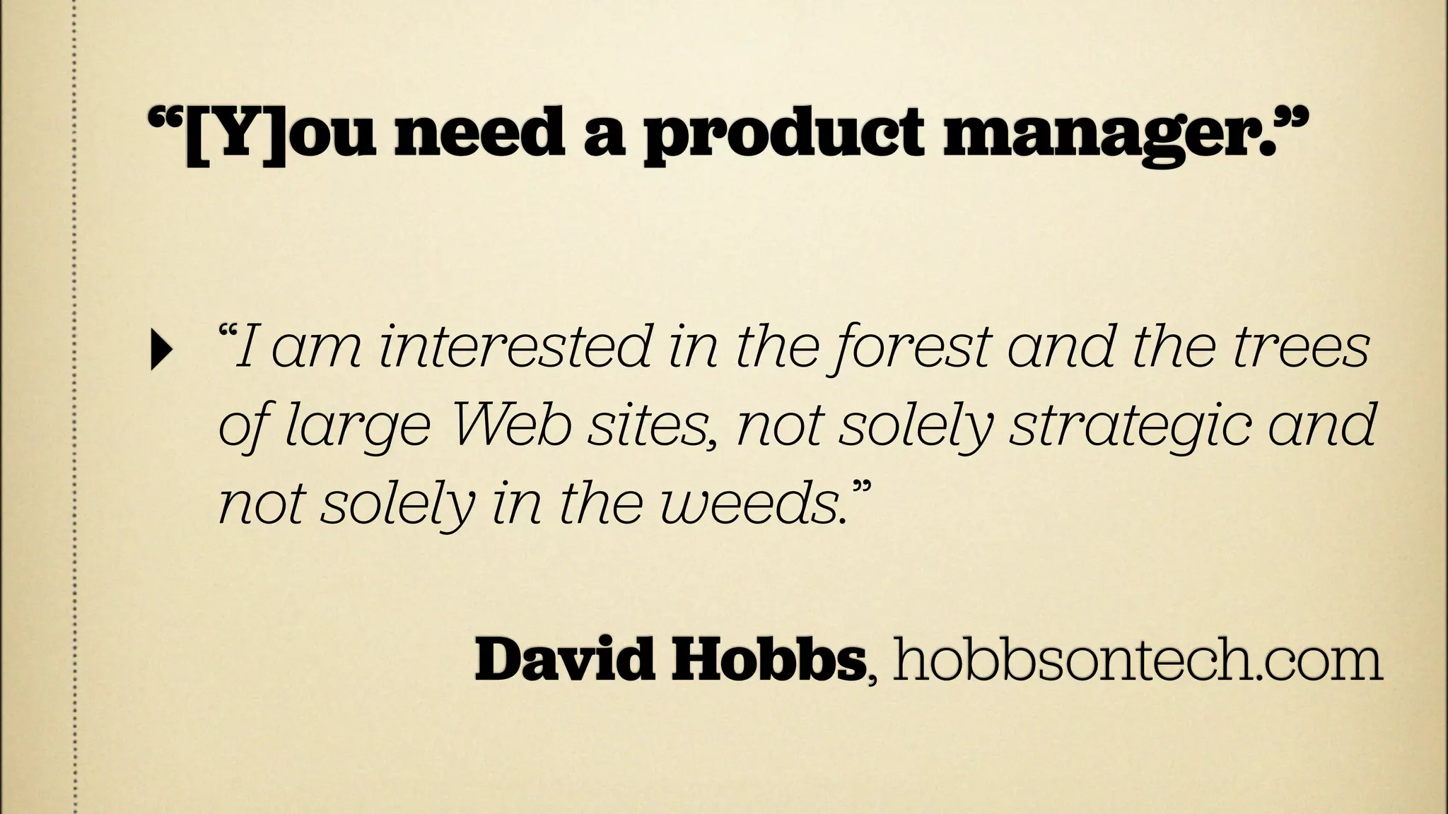 “[Y]ou need a product manager.”

‣   “I am interested in the forest and the trees
    of large Web sites, not solely strategic and
    not solely in the weeds.”

             David Hobbs, hobbsontech.com
 