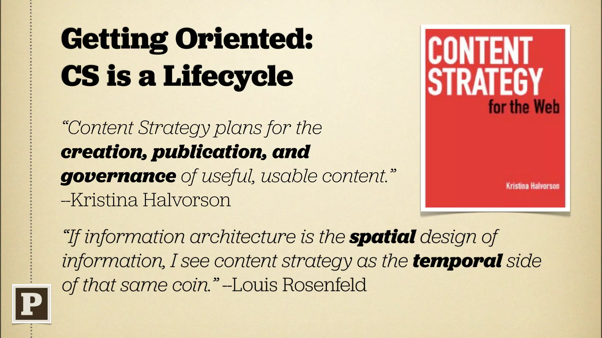 Getting Oriented:
CS is a Lifecycle
“Content Strategy plans for the
creation, publication, and
governance of useful, usable content.”
--Kristina Halvorson
“If information architecture is the spatial design of
information, I see content strategy as the temporal side
of that same coin.” --Louis Rosenfeld
 