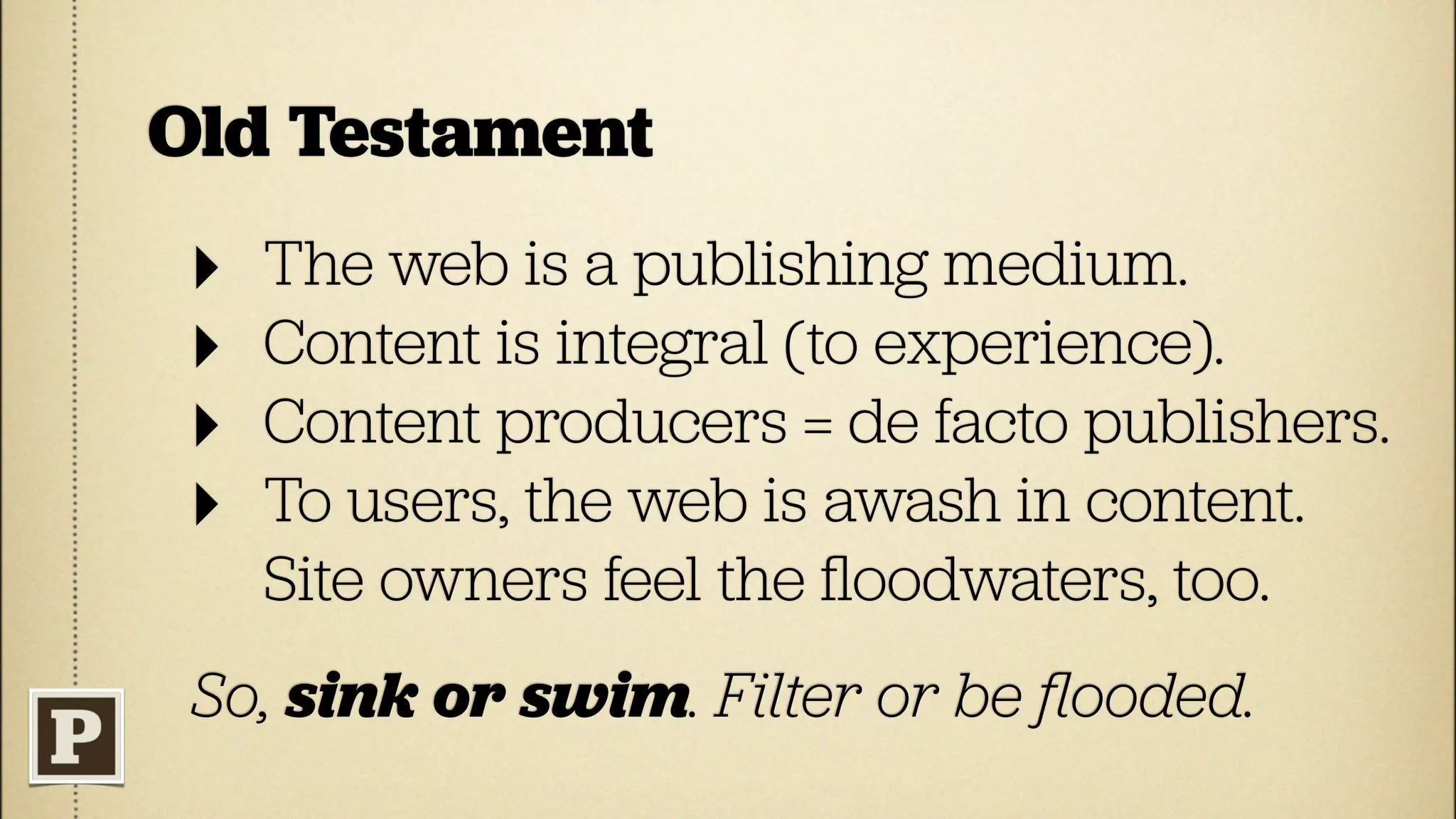Old Testament
 ‣   The web is a publishing medium.
 ‣   Content is integral (to experience).
 ‣   Content producers = de facto publishers.
 ‣   To users, the web is awash in content.
     Site owners feel the ﬂoodwaters, too.
 So, sink or swim. Filter or be ﬂooded.
 
