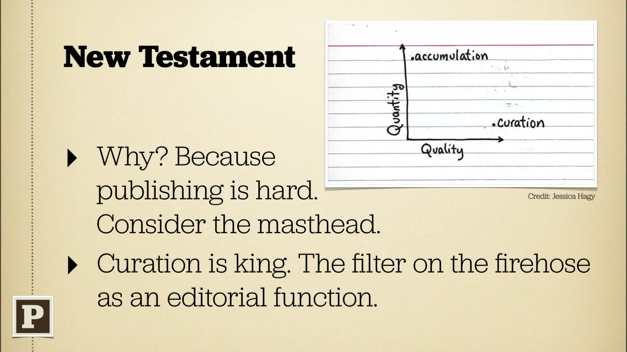 New Testament


‣   Why? Because
    publishing is hard.                 Credit: Jessica Hagy



    Consider the masthead.
‣   Curation is king. The ﬁlter on the ﬁrehose
    as an editorial function.
 