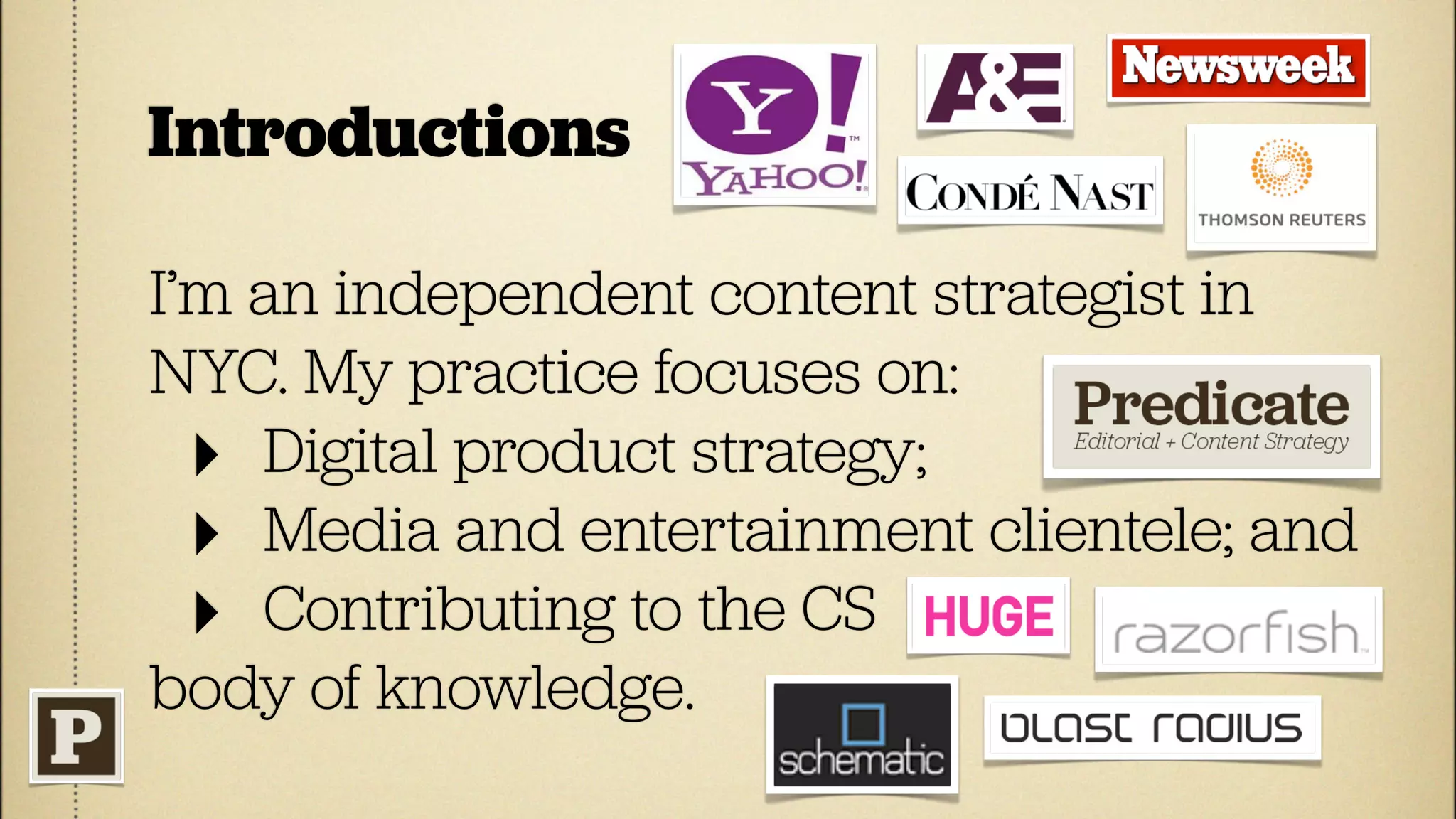 Introductions

I’m an independent content strategist in
NYC. My practice focuses on:
  ‣ Digital product strategy;
  ‣ Media and entertainment clientele; and
  ‣ Contributing to the CS
body of knowledge.
 