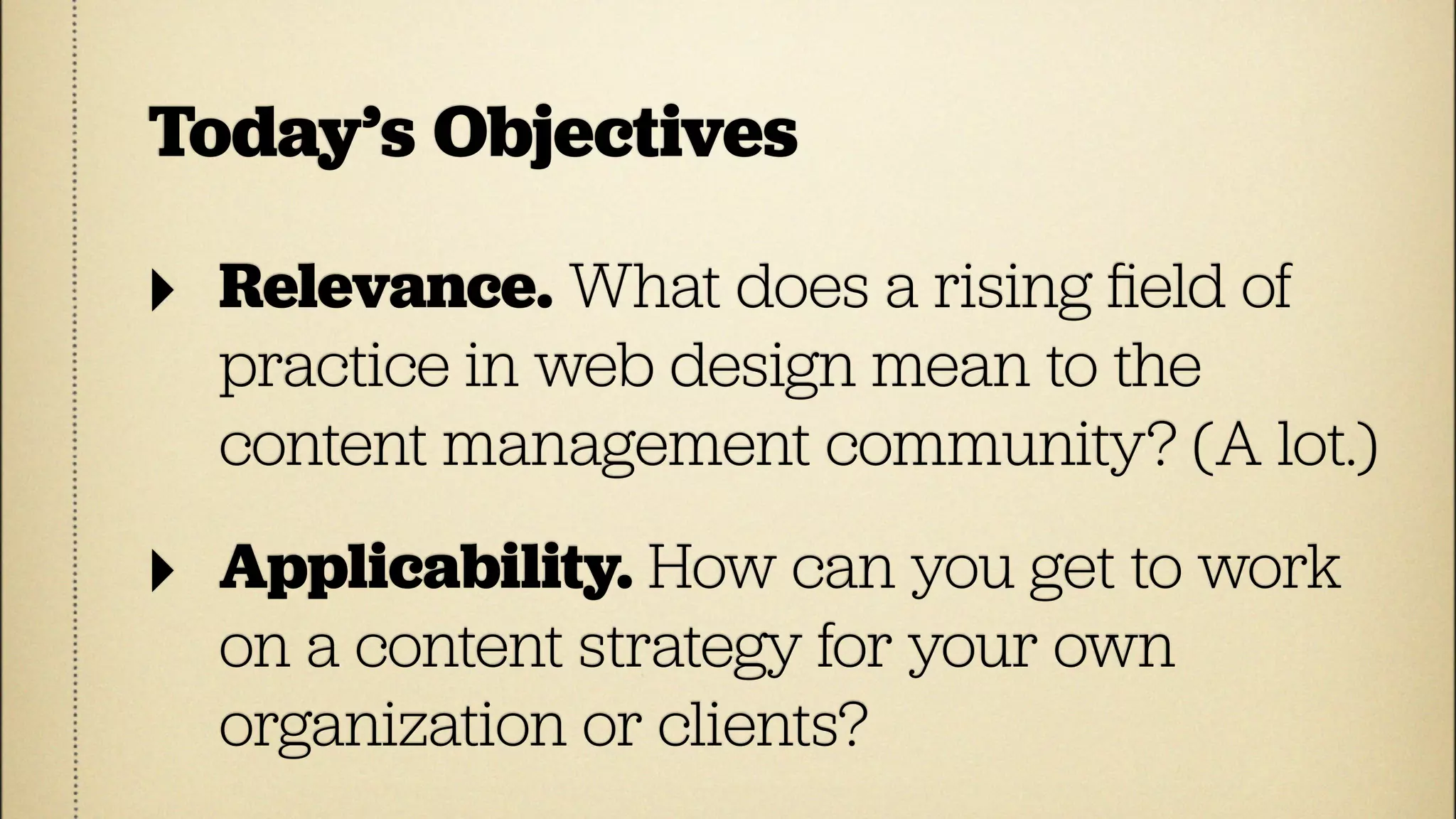 Today’s Objectives

‣   Relevance. What does a rising ﬁeld of
    practice in web design mean to the
    content management community? (A lot.)

‣   Applicability. How can you get to work
    on a content strategy for your own
    organization or clients?
 