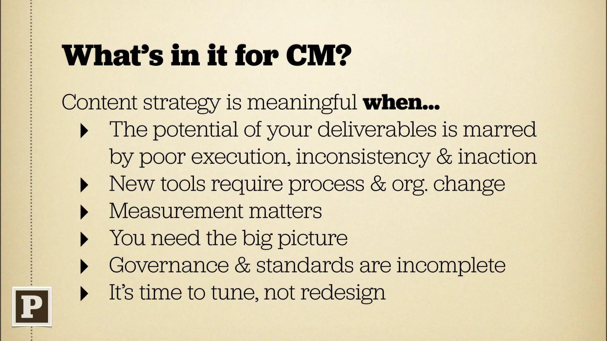 What’s in it for CM?
Content strategy is meaningful when...
 ‣ The potential of your deliverables is marred
    by poor execution, inconsistency & inaction
 ‣ New tools require process & org. change
 ‣ Measurement matters
 ‣ You need the big picture
 ‣ Governance & standards are incomplete
 ‣ It’s time to tune, not redesign
 