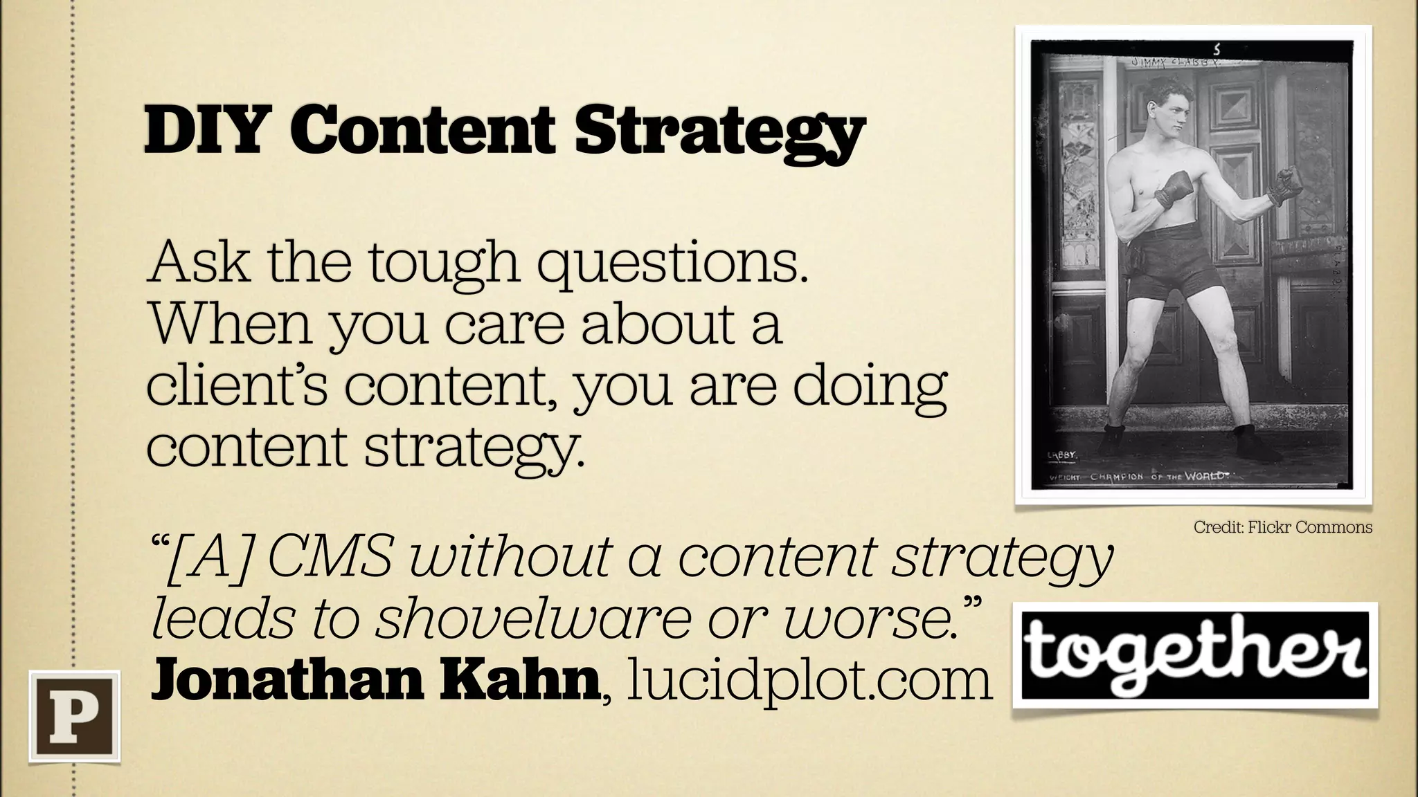 DIY Content Strategy
Ask the tough questions.
When you care about a
client’s content, you are doing
content strategy.
                                      Credit: Flickr Commons

“[A] CMS without a content strategy
leads to shovelware or worse.”
Jonathan Kahn, lucidplot.com
 
