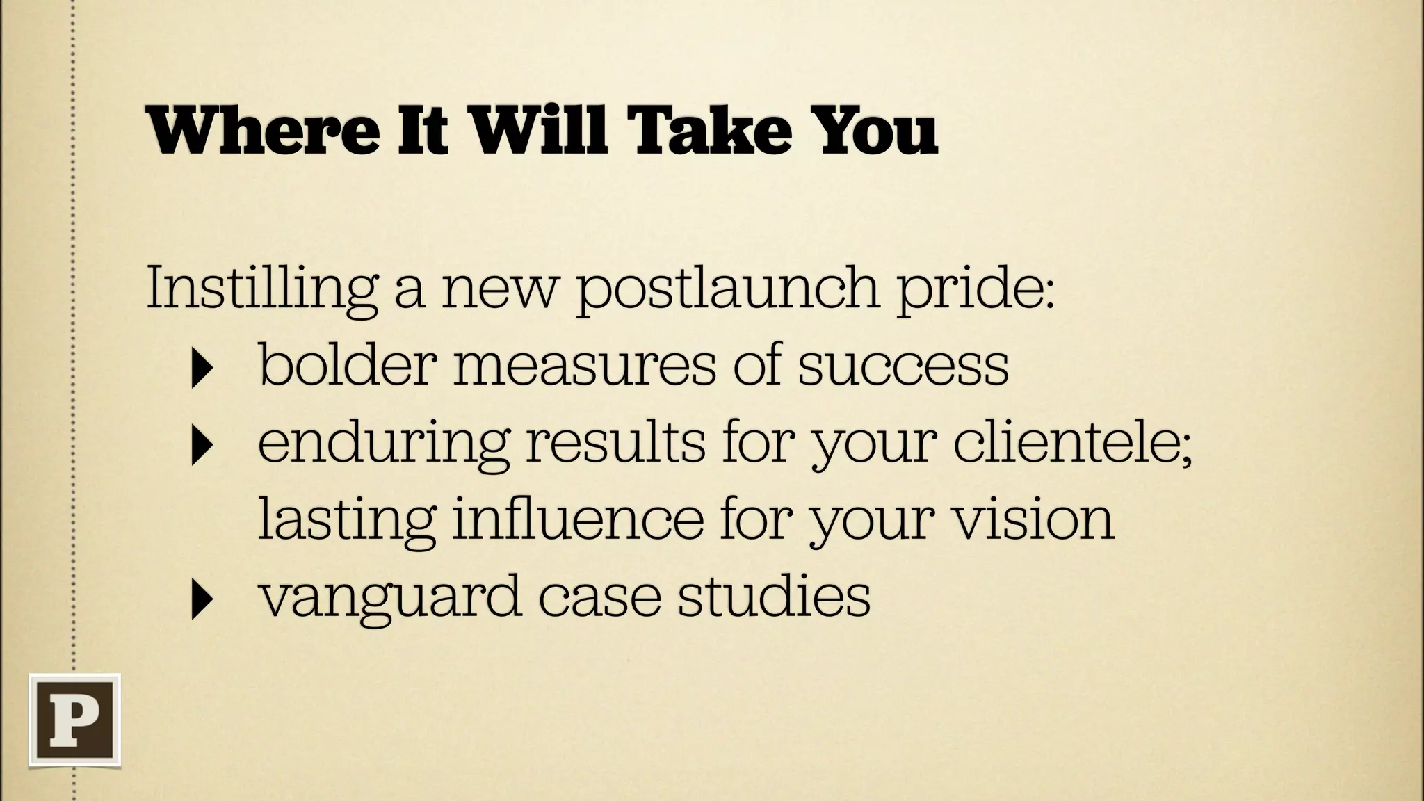 Where It Will Take You

Instilling a new postlaunch pride:
  ‣ bolder measures of success
  ‣ enduring results for your clientele;
     lasting inﬂuence for your vision
  ‣ vanguard case studies
 