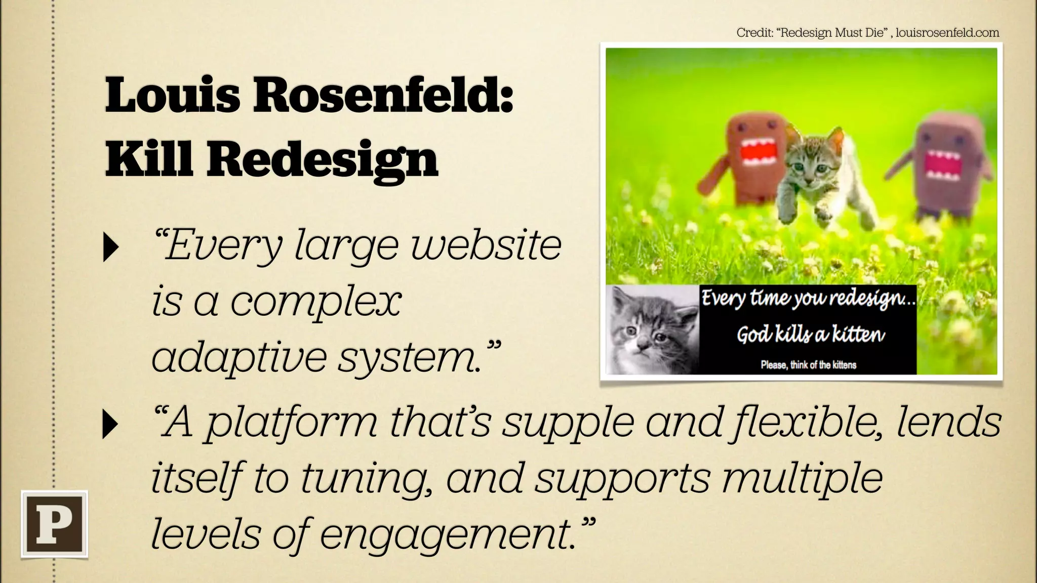 Credit: “Redesign Must Die” , louisrosenfeld.com




Louis Rosenfeld:
Kill Redesign
‣   “Every large website
    is a complex
    adaptive system.”
‣   “A platform that’s supple and ﬂexible, lends
    itself to tuning, and supports multiple
    levels of engagement.”
 