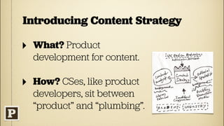 Introducing Content Strategy

‣   What? Product
    development for content.

‣   How? CSes, like product
    developers, sit between
    “product” and “plumbing”.
 