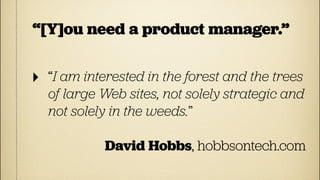 “[Y]ou need a product manager.”

‣   “I am interested in the forest and the trees
    of large Web sites, not solely strategic and
    not solely in the weeds.”

             David Hobbs, hobbsontech.com
 