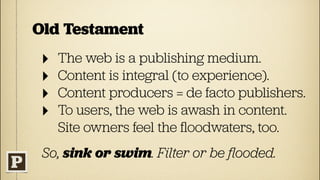 Old Testament
 ‣   The web is a publishing medium.
 ‣   Content is integral (to experience).
 ‣   Content producers = de facto publishers.
 ‣   To users, the web is awash in content.
     Site owners feel the ﬂoodwaters, too.
 So, sink or swim. Filter or be ﬂooded.
 