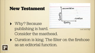 New Testament


‣   Why? Because
    publishing is hard.                 Credit: Jessica Hagy



    Consider the masthead.
‣   Curation is king. The ﬁlter on the ﬁrehose
    as an editorial function.
 