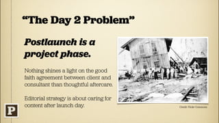 “The Day 2 Problem”
Postlaunch is a
project phase.
Nothing shines a light on the good
faith agreement between client and
consultant than thoughtful aftercare.

Editorial strategy is about caring for
content after launch day.                Credit: Flickr Commons
 