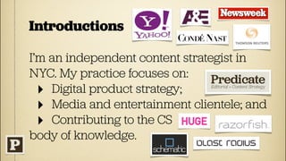 Introductions

I’m an independent content strategist in
NYC. My practice focuses on:
  ‣ Digital product strategy;
  ‣ Media and entertainment clientele; and
  ‣ Contributing to the CS
body of knowledge.
 