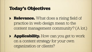 Today’s Objectives

‣   Relevance. What does a rising ﬁeld of
    practice in web design mean to the
    content management community? (A lot.)

‣   Applicability. How can you get to work
    on a content strategy for your own
    organization or clients?
 