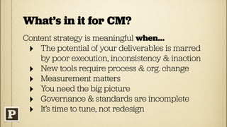 What’s in it for CM?
Content strategy is meaningful when...
 ‣ The potential of your deliverables is marred
    by poor execution, inconsistency & inaction
 ‣ New tools require process & org. change
 ‣ Measurement matters
 ‣ You need the big picture
 ‣ Governance & standards are incomplete
 ‣ It’s time to tune, not redesign
 
