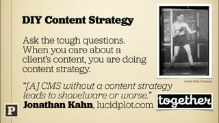 DIY Content Strategy
Ask the tough questions.
When you care about a
client’s content, you are doing
content strategy.
                                      Credit: Flickr Commons

“[A] CMS without a content strategy
leads to shovelware or worse.”
Jonathan Kahn, lucidplot.com
 