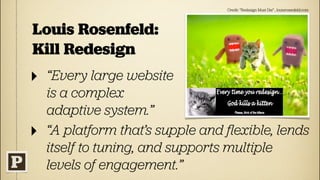 Credit: “Redesign Must Die” , louisrosenfeld.com




Louis Rosenfeld:
Kill Redesign
‣   “Every large website
    is a complex
    adaptive system.”
‣   “A platform that’s supple and ﬂexible, lends
    itself to tuning, and supports multiple
    levels of engagement.”
 