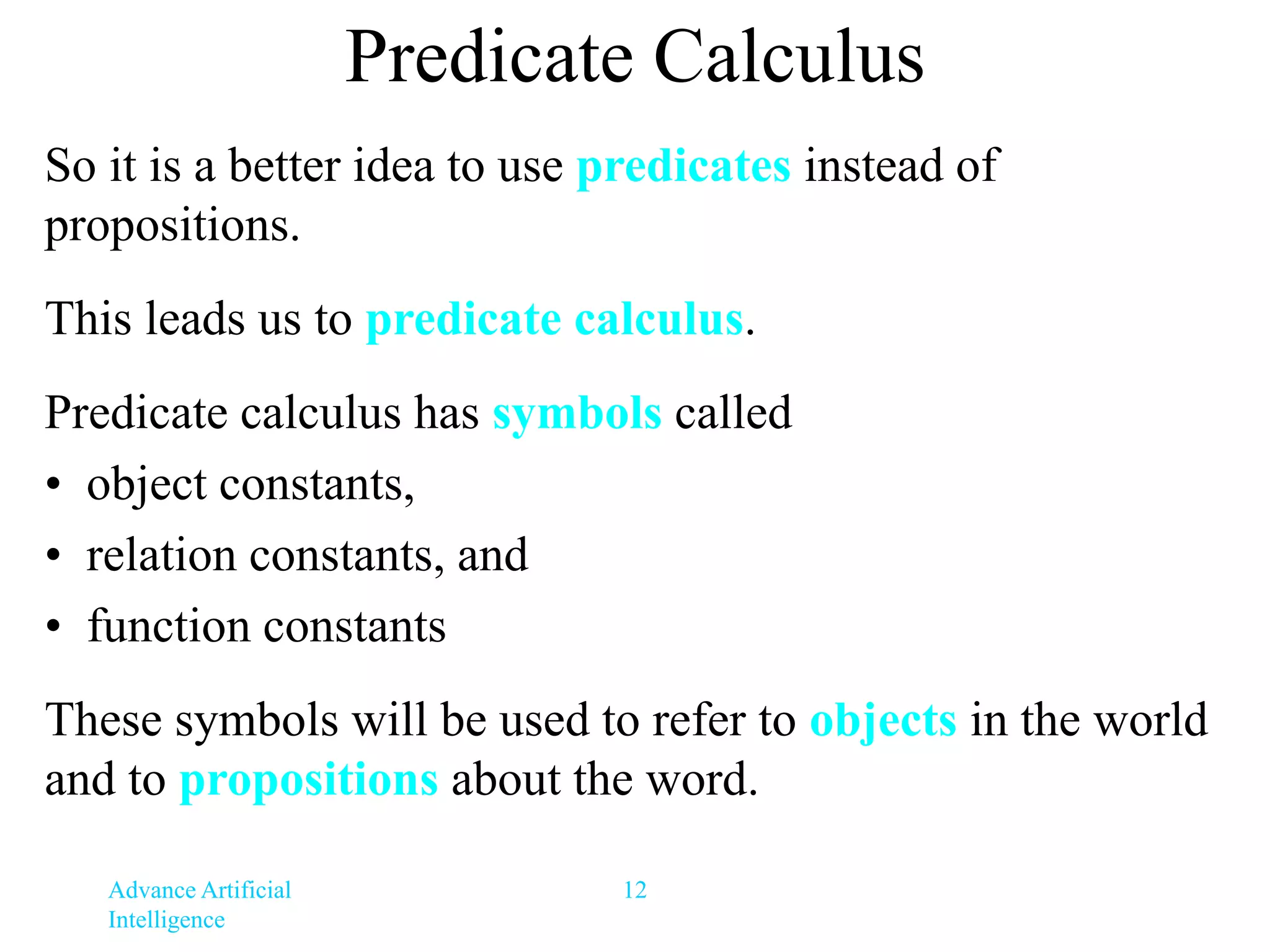 Advance Artificial
Intelligence
12
Predicate Calculus
So it is a better idea to use predicates instead of
propositions.
This leads us to predicate calculus.
Predicate calculus has symbols called
• object constants,
• relation constants, and
• function constants
These symbols will be used to refer to objects in the world
and to propositions about the word.
 