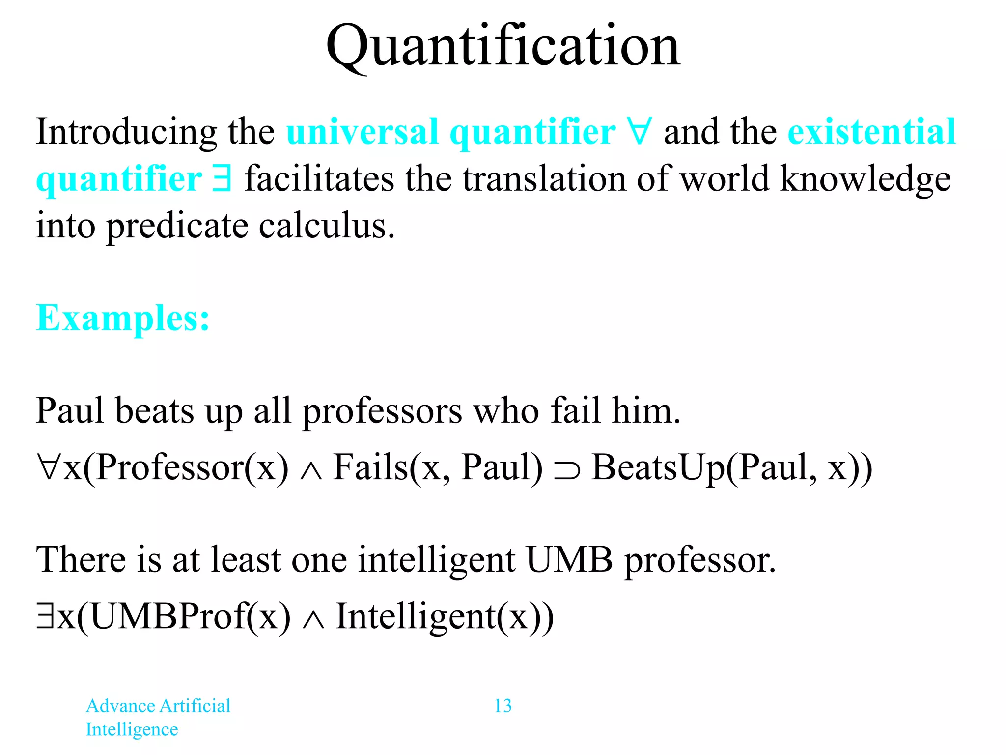 Advance Artificial
Intelligence
13
Quantification
Introducing the universal quantifier  and the existential
quantifier  facilitates the translation of world knowledge
into predicate calculus.
Examples:
Paul beats up all professors who fail him.
x(Professor(x)  Fails(x, Paul)  BeatsUp(Paul, x))
There is at least one intelligent UMB professor.
x(UMBProf(x)  Intelligent(x))
 