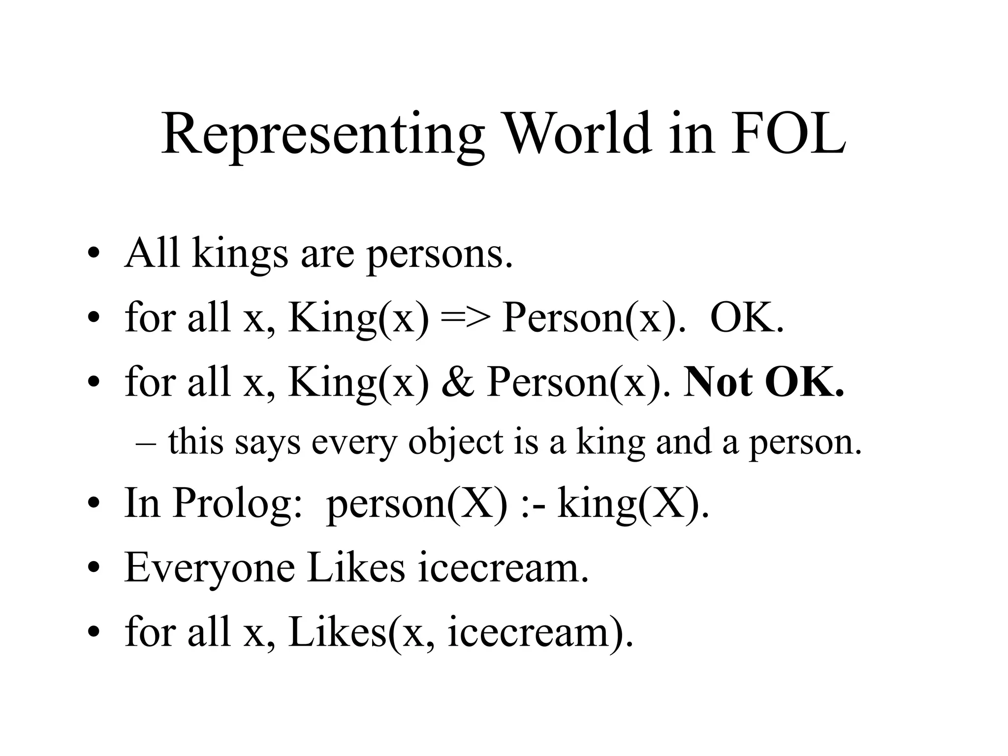 Representing World in FOL
• All kings are persons.
• for all x, King(x) => Person(x). OK.
• for all x, King(x) & Person(x). Not OK.
– this says every object is a king and a person.
• In Prolog: person(X) :- king(X).
• Everyone Likes icecream.
• for all x, Likes(x, icecream).
 