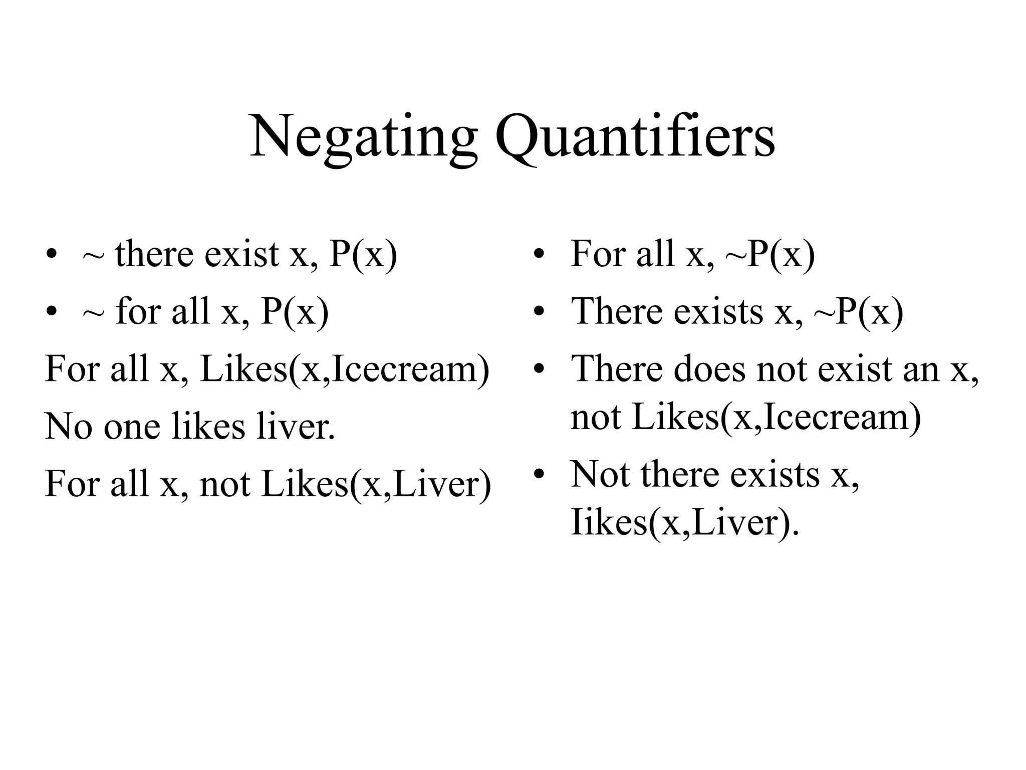 Negating Quantifiers
• ~ there exist x, P(x)
• ~ for all x, P(x)
For all x, Likes(x,Icecream)
No one likes liver.
For all x, not Likes(x,Liver)
• For all x, ~P(x)
• There exists x, ~P(x)
• There does not exist an x,
not Likes(x,Icecream)
• Not there exists x,
Iikes(x,Liver).
 