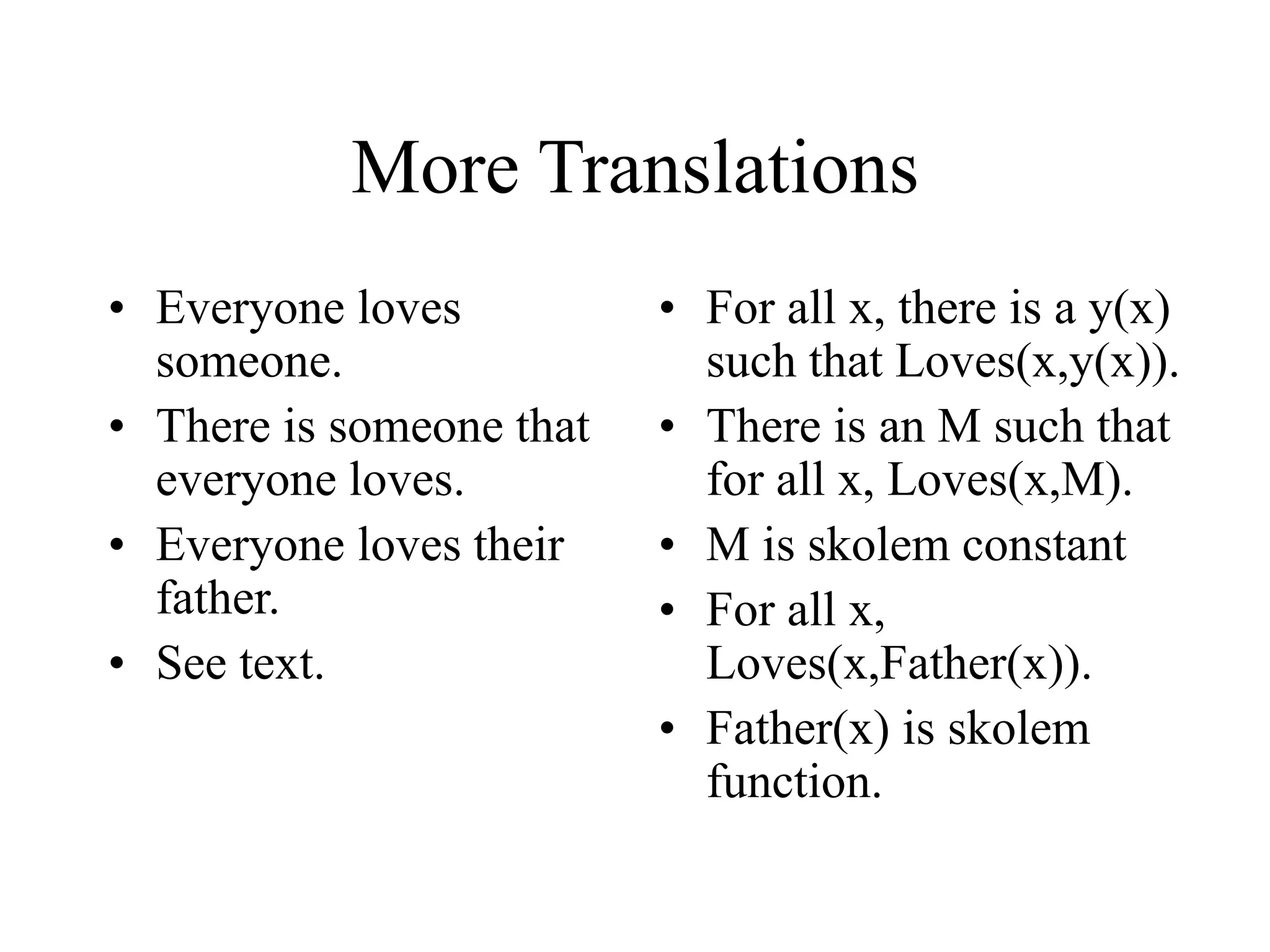 More Translations
• Everyone loves
someone.
• There is someone that
everyone loves.
• Everyone loves their
father.
• See text.
• For all x, there is a y(x)
such that Loves(x,y(x)).
• There is an M such that
for all x, Loves(x,M).
• M is skolem constant
• For all x,
Loves(x,Father(x)).
• Father(x) is skolem
function.
 
