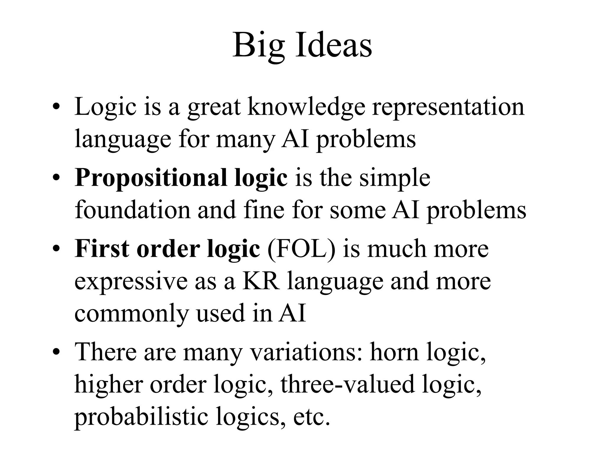 Big Ideas
• Logic is a great knowledge representation
language for many AI problems
• Propositional logic is the simple
foundation and fine for some AI problems
• First order logic (FOL) is much more
expressive as a KR language and more
commonly used in AI
• There are many variations: horn logic,
higher order logic, three-valued logic,
probabilistic logics, etc.
 