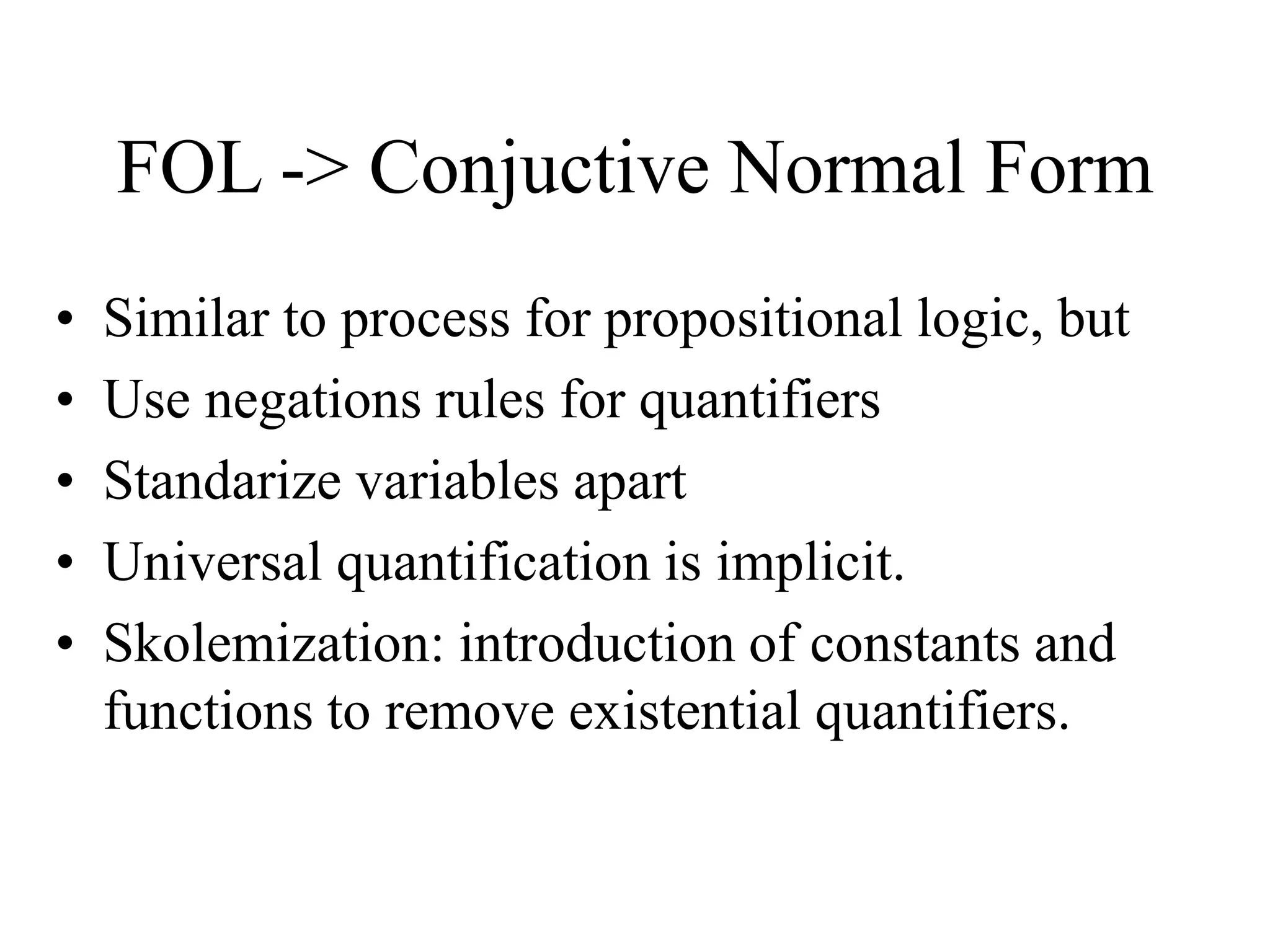 FOL -> Conjuctive Normal Form
• Similar to process for propositional logic, but
• Use negations rules for quantifiers
• Standarize variables apart
• Universal quantification is implicit.
• Skolemization: introduction of constants and
functions to remove existential quantifiers.
 
