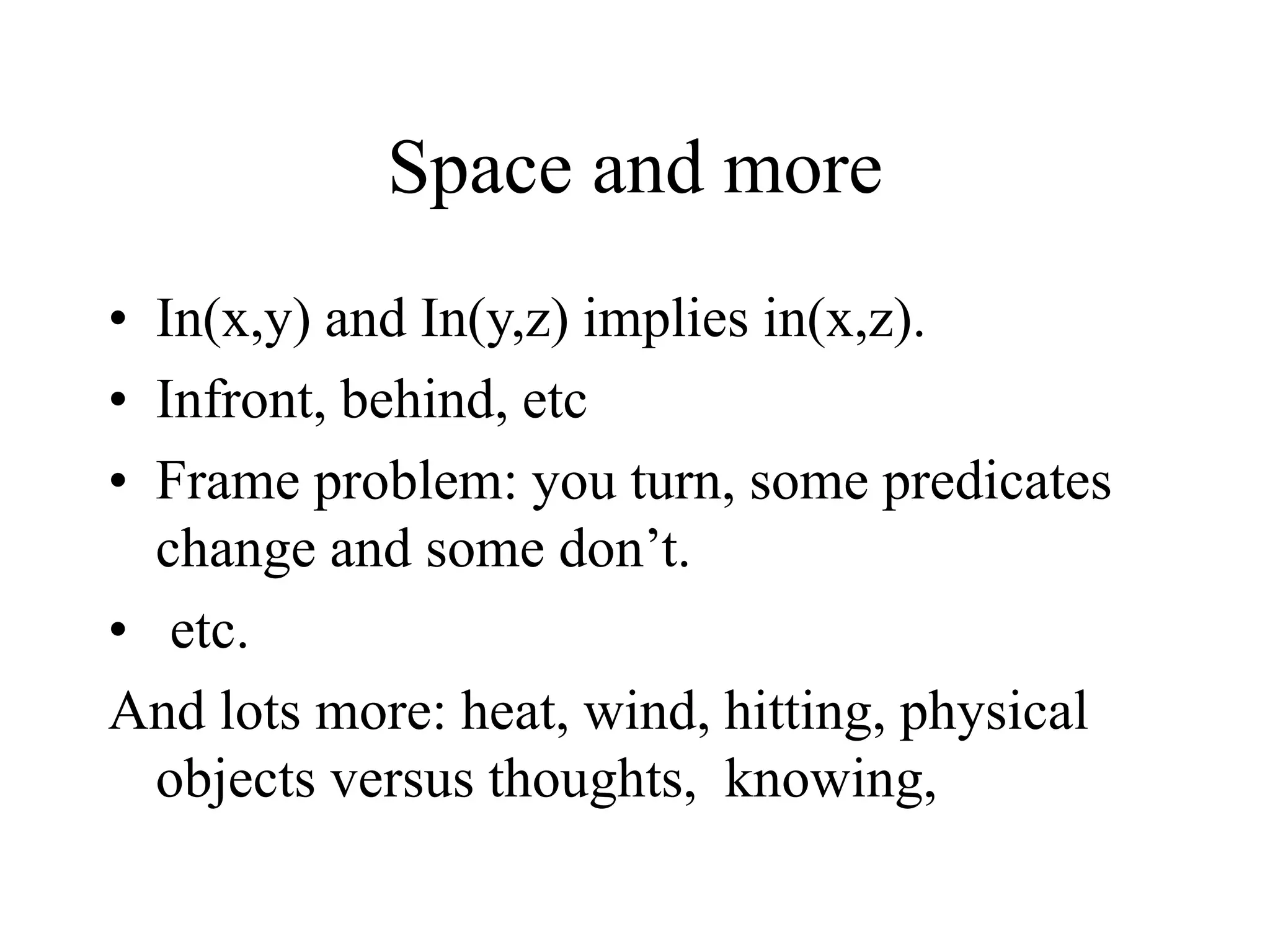 Space and more
• In(x,y) and In(y,z) implies in(x,z).
• Infront, behind, etc
• Frame problem: you turn, some predicates
change and some don’t.
• etc.
And lots more: heat, wind, hitting, physical
objects versus thoughts, knowing,
 