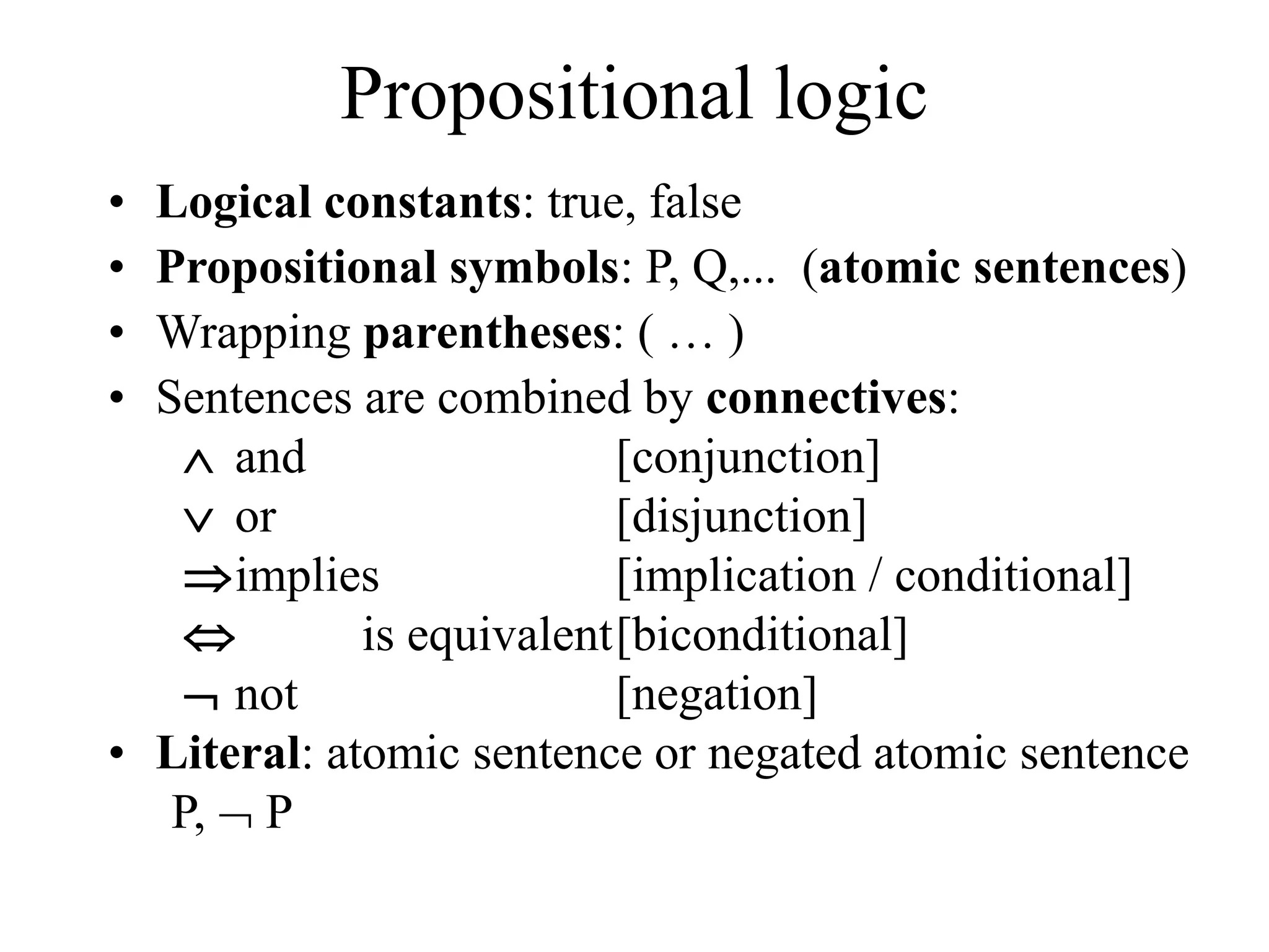 Propositional logic
• Logical constants: true, false
• Propositional symbols: P, Q,... (atomic sentences)
• Wrapping parentheses: ( … )
• Sentences are combined by connectives:
 and [conjunction]
 or [disjunction]
implies [implication / conditional]
 is equivalent[biconditional]
 not [negation]
• Literal: atomic sentence or negated atomic sentence
P,  P
 