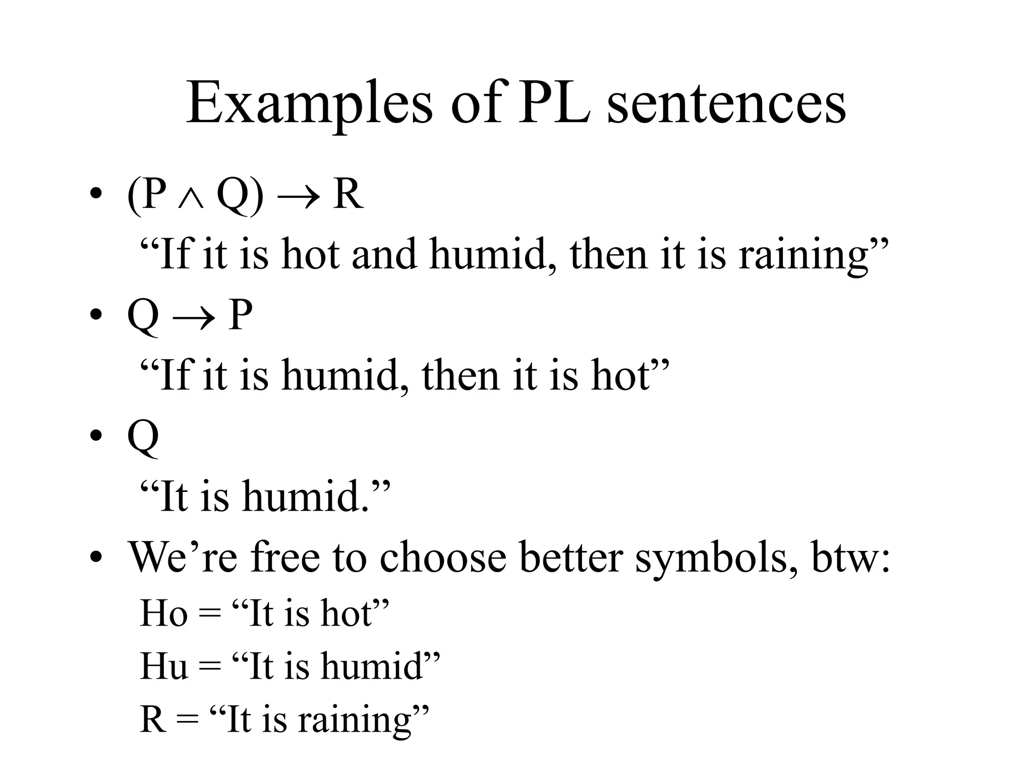 Examples of PL sentences
• (P  Q)  R
“If it is hot and humid, then it is raining”
• Q  P
“If it is humid, then it is hot”
• Q
“It is humid.”
• We’re free to choose better symbols, btw:
Ho = “It is hot”
Hu = “It is humid”
R = “It is raining”
 