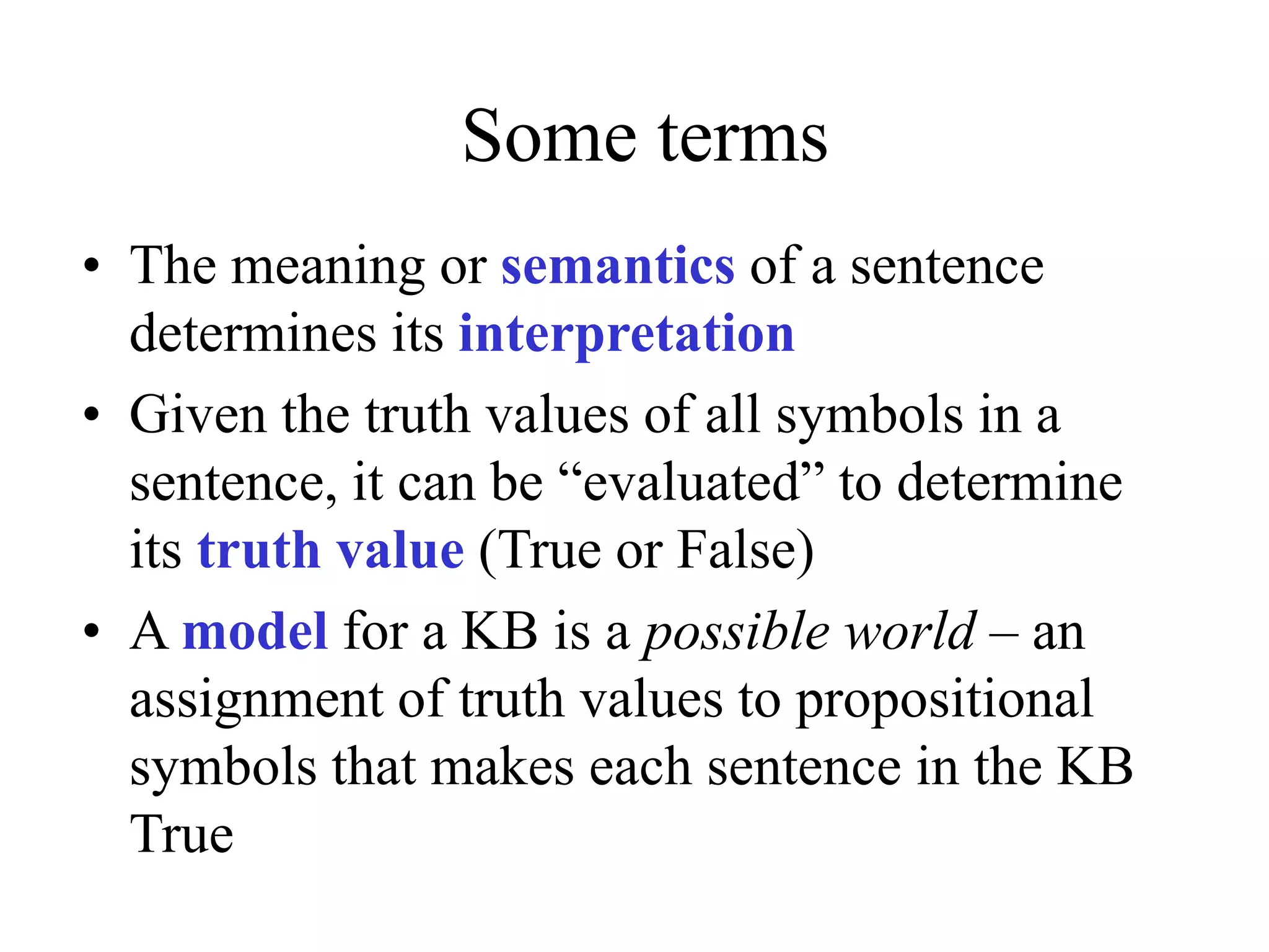 Some terms
• The meaning or semantics of a sentence
determines its interpretation
• Given the truth values of all symbols in a
sentence, it can be “evaluated” to determine
its truth value (True or False)
• A model for a KB is a possible world – an
assignment of truth values to propositional
symbols that makes each sentence in the KB
True
 