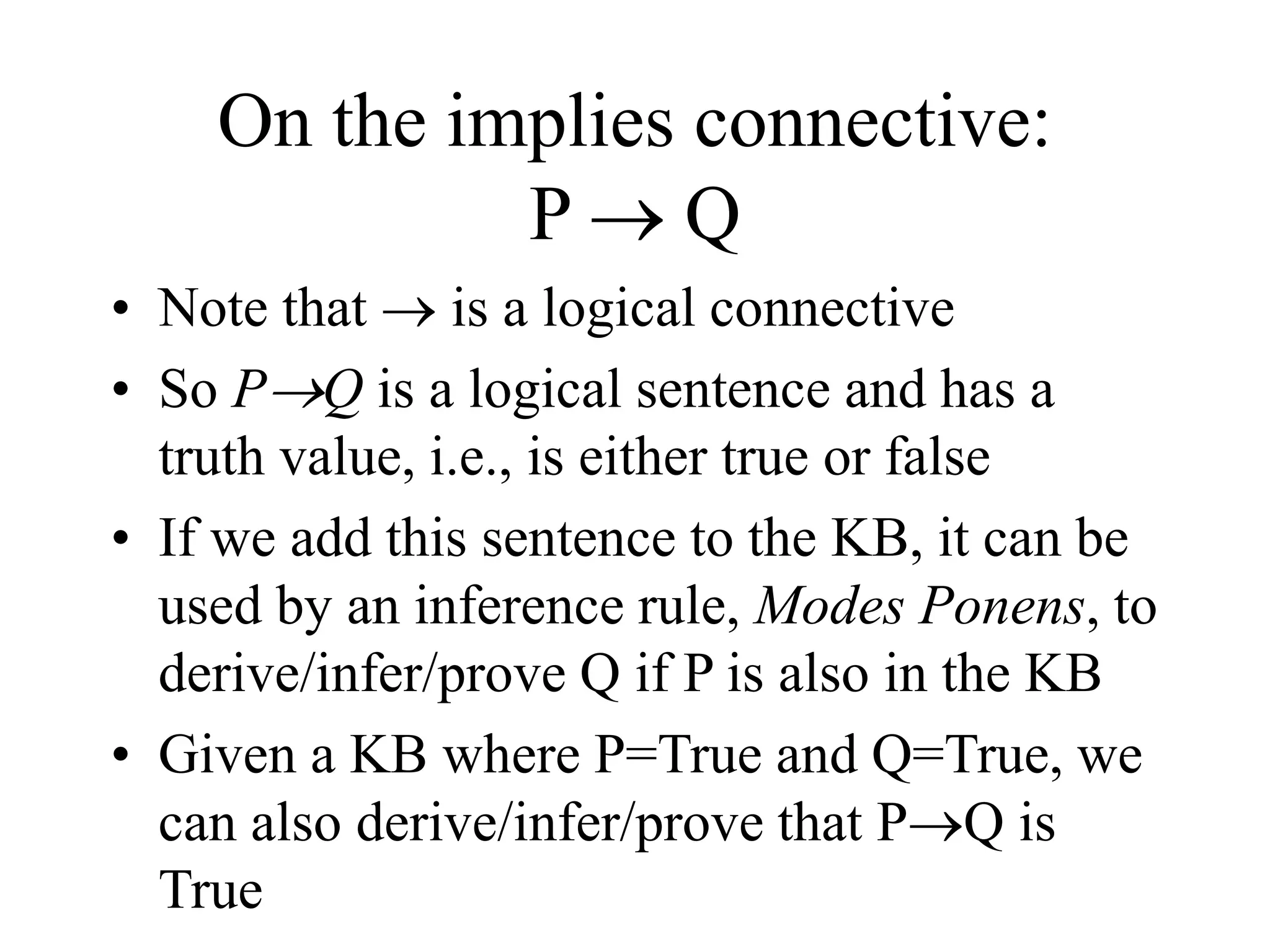 On the implies connective:
P  Q
• Note that  is a logical connective
• So PQ is a logical sentence and has a
truth value, i.e., is either true or false
• If we add this sentence to the KB, it can be
used by an inference rule, Modes Ponens, to
derive/infer/prove Q if P is also in the KB
• Given a KB where P=True and Q=True, we
can also derive/infer/prove that PQ is
True
 