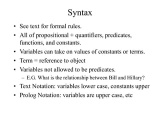 Syntax
• See text for formal rules.
• All of propositional + quantifiers, predicates,
functions, and constants.
• Variables can take on values of constants or terms.
• Term = reference to object
• Variables not allowed to be predicates.
– E.G. What is the relationship between Bill and Hillary?
• Text Notation: variables lower case, constants upper
• Prolog Notation: variables are upper case, etc
 