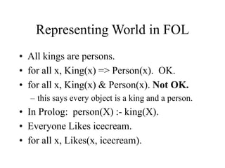 Representing World in FOL
• All kings are persons.
• for all x, King(x) => Person(x). OK.
• for all x, King(x) & Person(x). Not OK.
– this says every object is a king and a person.
• In Prolog: person(X) :- king(X).
• Everyone Likes icecream.
• for all x, Likes(x, icecream).
 