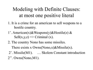 Modeling with Definite Clauses:
at most one positive literal
1. It is a crime for an american to sell weapons to a
hostile country.
1’. American(x)&Weapons(y)&Hostile(z) &
Sell(x,y,z) => Criminal (x).
2. The country Nono has some missiles.
There exists x Owns(Nono,x)&Missile(x).
2’. Missile(M1). … Skolem Constant introduction
2’’. Owns(Nono,M1).
 