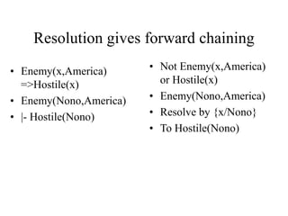 Resolution gives forward chaining
• Enemy(x,America)
=>Hostile(x)
• Enemy(Nono,America)
• |- Hostile(Nono)
• Not Enemy(x,America)
or Hostile(x)
• Enemy(Nono,America)
• Resolve by {x/Nono}
• To Hostile(Nono)
 