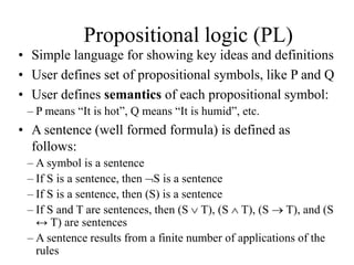 Propositional logic (PL)
• Simple language for showing key ideas and definitions
• User defines set of propositional symbols, like P and Q
• User defines semantics of each propositional symbol:
– P means “It is hot”, Q means “It is humid”, etc.
• A sentence (well formed formula) is defined as
follows:
– A symbol is a sentence
– If S is a sentence, then S is a sentence
– If S is a sentence, then (S) is a sentence
– If S and T are sentences, then (S  T), (S  T), (S  T), and (S
↔ T) are sentences
– A sentence results from a finite number of applications of the
rules
 