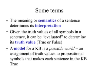 Some terms
• The meaning or semantics of a sentence
determines its interpretation
• Given the truth values of all symbols in a
sentence, it can be “evaluated” to determine
its truth value (True or False)
• A model for a KB is a possible world – an
assignment of truth values to propositional
symbols that makes each sentence in the KB
True
 