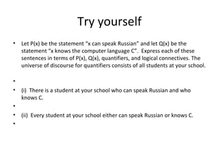 Try yourself
• Let P(x) be the statement “x can speak Russian” and let Q(x) be the
statement “x knows the computer language C”. Express each of these
sentences in terms of P(x), Q(x), quantifiers, and logical connectives. The
universe of discourse for quantifiers consists of all students at your school.
•
• (i) There is a student at your school who can speak Russian and who
knows C.
•
• (ii) Every student at your school either can speak Russian or knows C.
•
 