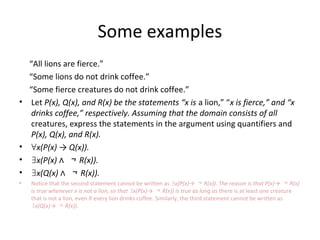 Some examples
“All lions are fierce.”
“Some lions do not drink coffee.”
“Some fierce creatures do not drink coffee.”
• Let P(x), Q(x), and R(x) be the statements “x is a lion,” “x is fierce,” and “x
drinks coffee,” respectively. Assuming that the domain consists of all
creatures, express the statements in the argument using quantifiers and
P(x), Q(x), and R(x).
• ∀x(P(x) → Q(x)).
• ∃x(P(x) ∧ ￢ R(x)).
• ∃x(Q(x) ∧ ￢ R(x)).
• Notice that the second statement cannot be written as ∃x(P(x)→ ￢ R(x)). The reason is that P(x)→ ￢ R(x)
is true whenever x is not a lion, so that x(P(x)→∃ ￢ R(x)) is true as long as there is at least one creature
that is not a lion, even if every lion drinks coffee. Similarly, the third statement cannot be written as
∃x(Q(x)→ ￢ R(x)).
 